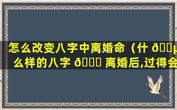 怎么改变八字中离婚命（什 🐵 么样的八字 🐋 离婚后,过得会更好）